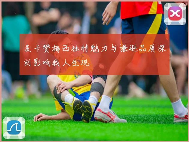 麦卡赞梅西独特魅力与谦逊品质深刻影响我人生观