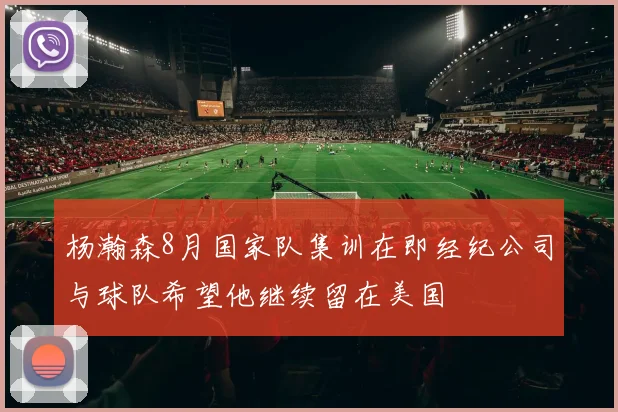 杨瀚森8月国家队集训在即经纪公司与球队希望他继续留在美国