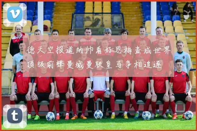 德天空报道纳帅看好恩梅查成世界顶级前锋曼城曼联皇马争相追逐