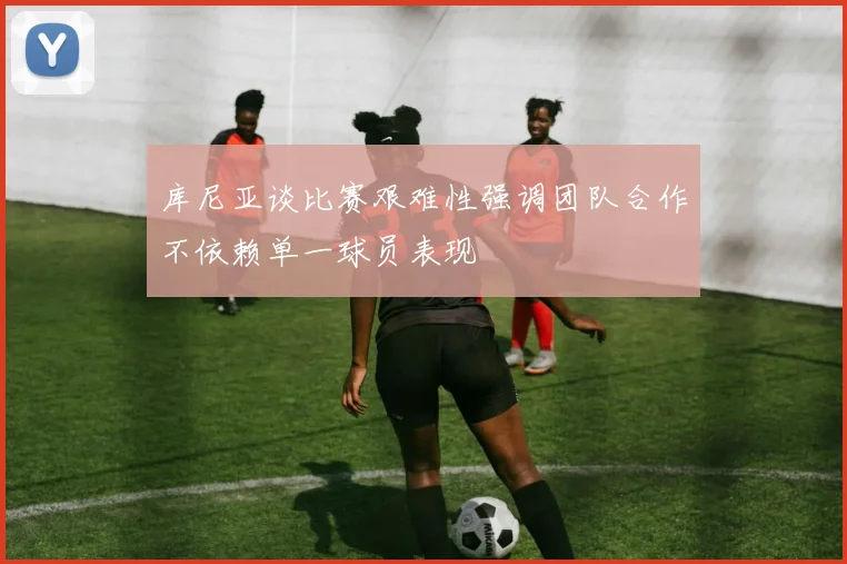 库尼亚谈比赛艰难性强调团队合作不依赖单一球员表现
