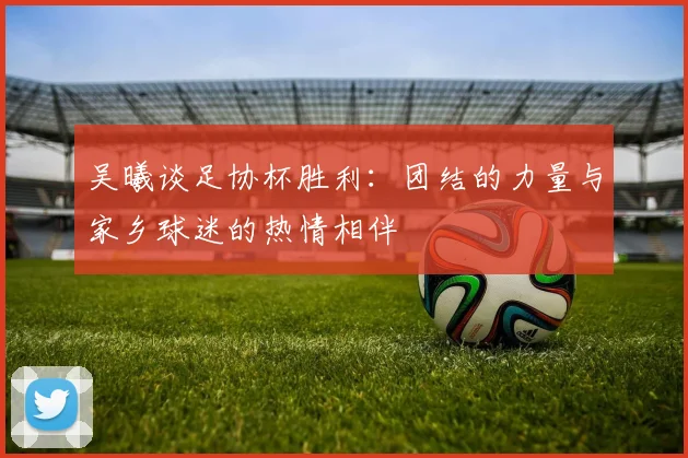吴曦谈足协杯胜利：团结的力量与家乡球迷的热情相伴