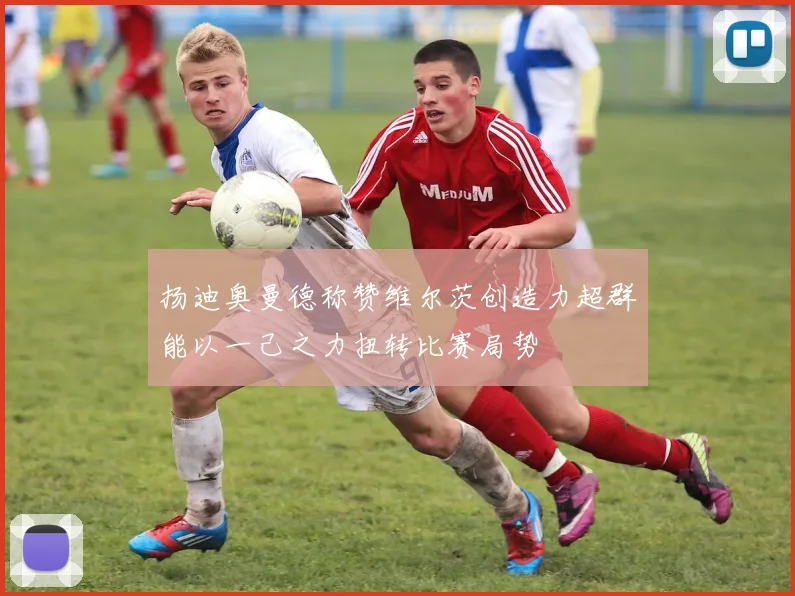 扬迪奥曼德称赞维尔茨创造力超群能以一己之力扭转比赛局势