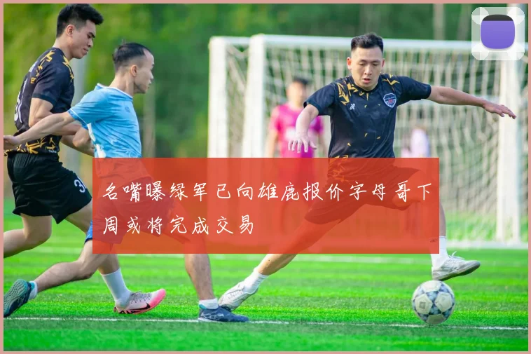 名嘴曝绿军已向雄鹿报价字母哥下周或将完成交易