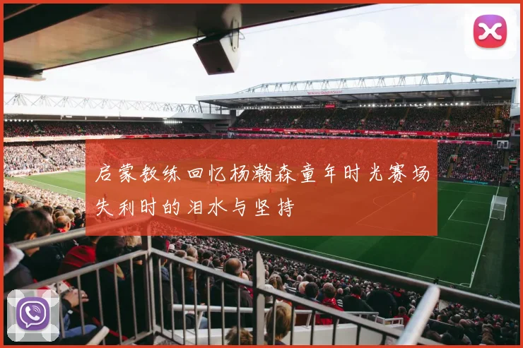 启蒙教练回忆杨瀚森童年时光赛场失利时的泪水与坚持