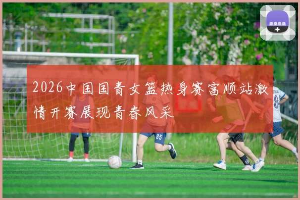 2026中国国青女篮热身赛富顺站激情开赛展现青春风采