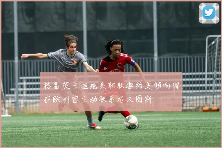 格雷茨卡拒绝美职联邀约更倾向留在欧洲曾主动联系尤文图斯