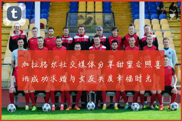 加拉格尔社交媒体分享甜蜜合照喜讯成功求婚与女友共度幸福时光