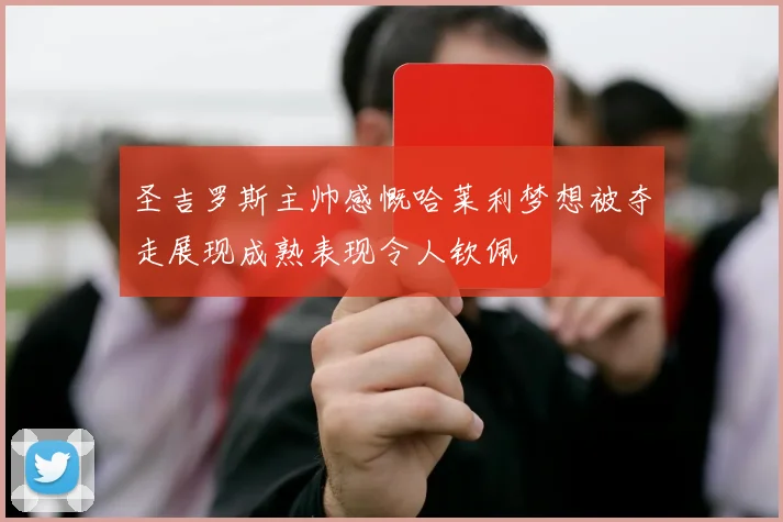 圣吉罗斯主帅感慨哈莱利梦想被夺走展现成熟表现令人钦佩