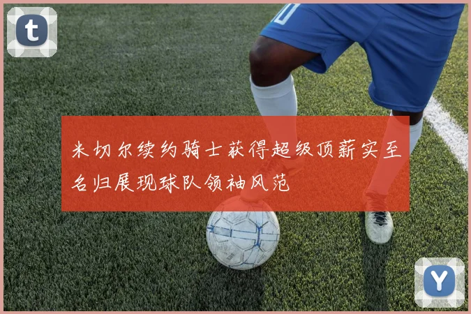 米切尔续约骑士获得超级顶薪实至名归展现球队领袖风范