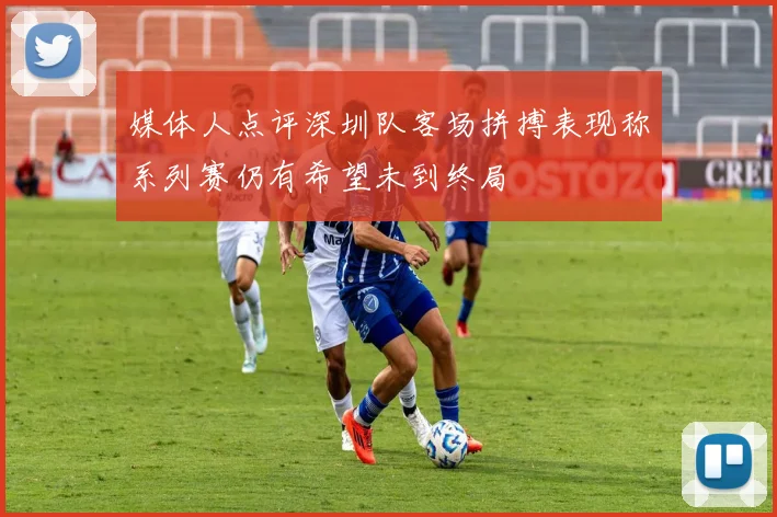 媒体人点评深圳队客场拼搏表现称系列赛仍有希望未到终局