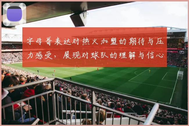 字母哥表达对热火加盟的期待与压力感受，展现对球队的理解与信心