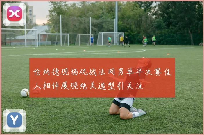 伦纳德现场观战法网男单半决赛佳人相伴展现绝美造型引关注