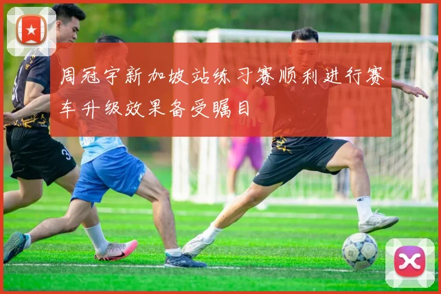 周冠宇新加坡站练习赛顺利进行赛车升级效果备受瞩目