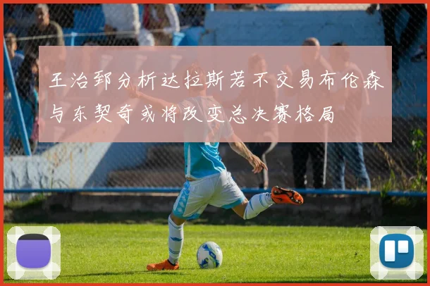 王治郅分析达拉斯若不交易布伦森与东契奇或将改变总决赛格局