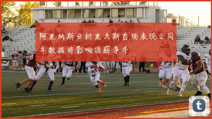 阿里纳斯分析里夫斯首场表现合同年数据将影响顶薪争夺