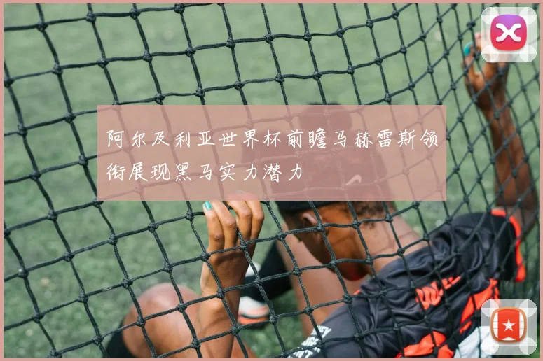 阿尔及利亚世界杯前瞻马赫雷斯领衔展现黑马实力潜力