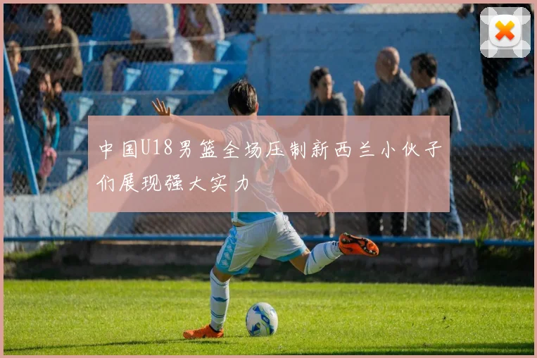 中国U18男篮全场压制新西兰小伙子们展现强大实力