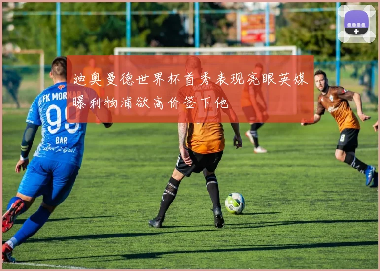 迪奥曼德世界杯首秀表现亮眼英媒曝利物浦欲高价签下他