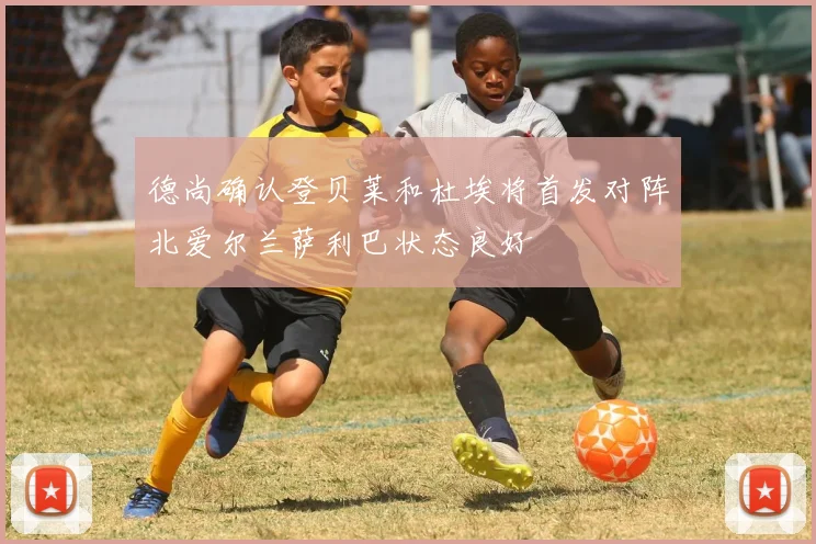 德尚确认登贝莱和杜埃将首发对阵北爱尔兰萨利巴状态良好