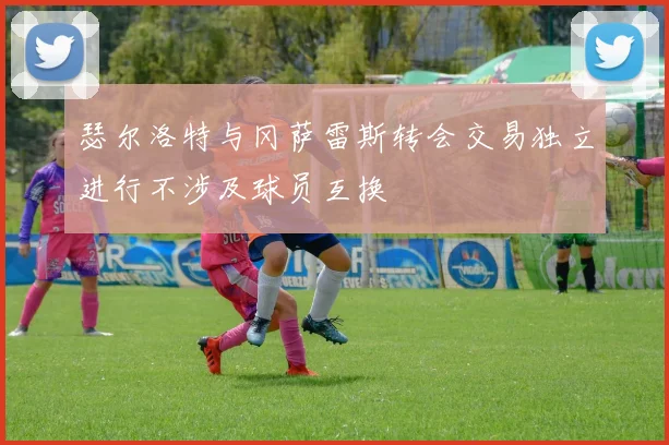 瑟尔洛特与冈萨雷斯转会交易独立进行不涉及球员互换
