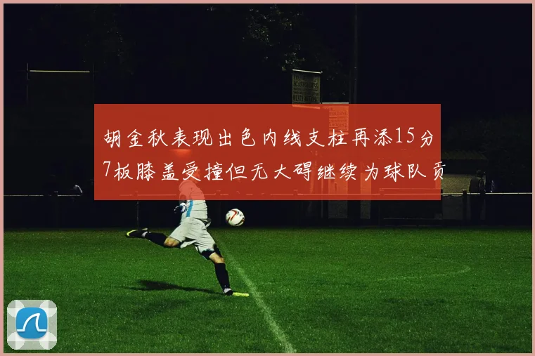 胡金秋表现出色内线支柱再添15分7板膝盖受撞但无大碍继续为球队贡献力量