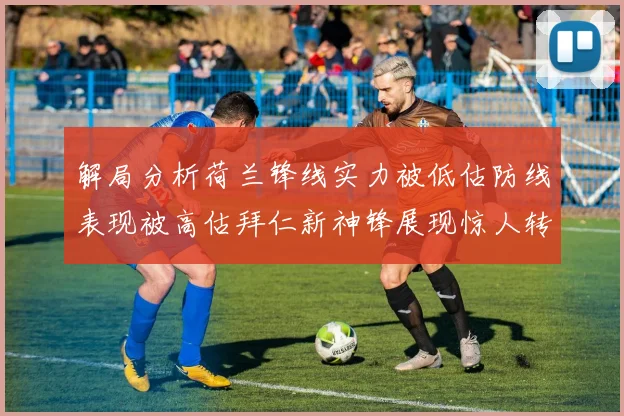 解局分析荷兰锋线实力被低估防线表现被高估拜仁新神锋展现惊人转身能力