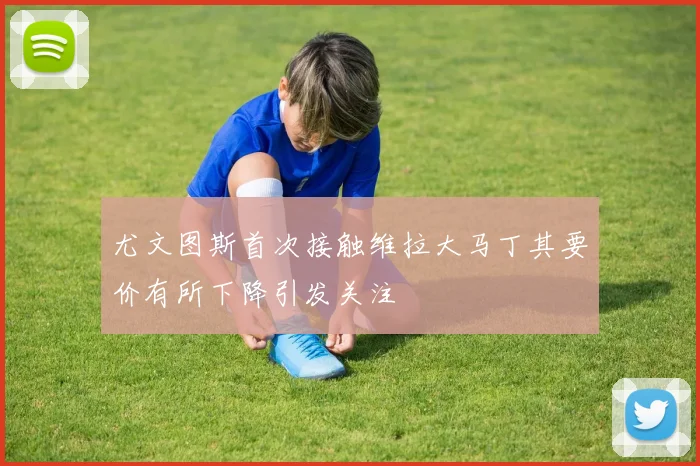 尤文图斯首次接触维拉大马丁其要价有所下降引发关注
