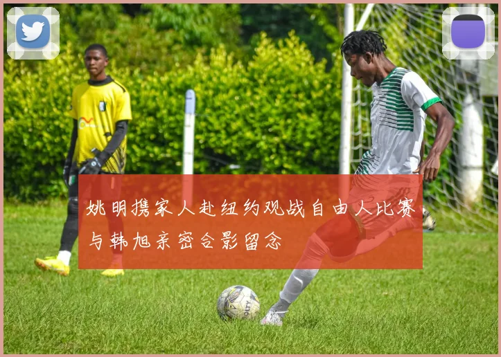 姚明携家人赴纽约观战自由人比赛与韩旭亲密合影留念